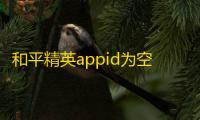 和平精英appid为空是什么意思